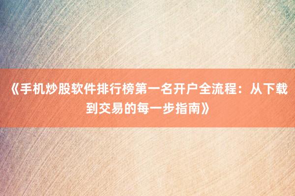 《手机炒股软件排行榜第一名开户全流程：从下载到交易的每一步指南》