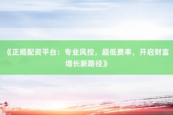 《正规配资平台：专业风控，超低费率，开启财富增长新路径》