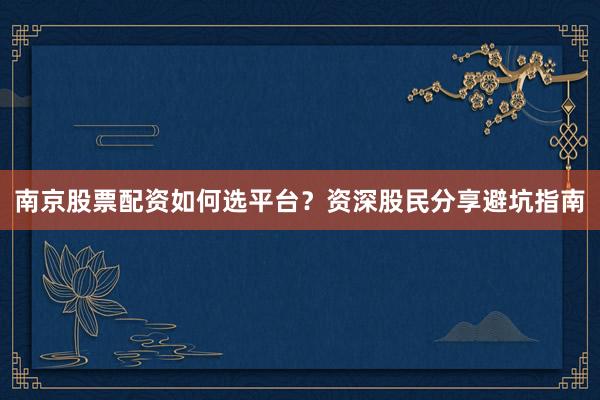 南京股票配资如何选平台?资深股民分享避坑指南