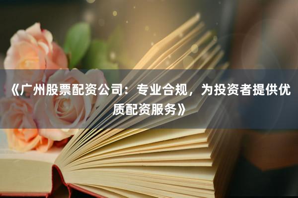 《广州股票配资公司：专业合规，为投资者提供优质配资服务》
