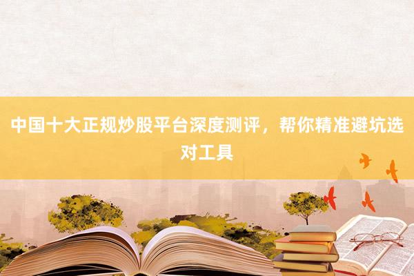 中国十大正规炒股平台深度测评，帮你精准避坑选对工具