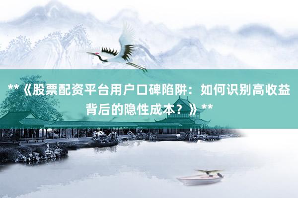 **《股票配资平台用户口碑陷阱：如何识别高收益背后的隐性成本？》**