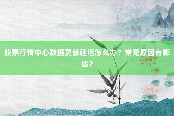 股票行情中心数据更新延迟怎么办？常见原因有哪些？