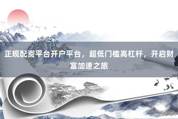 正规配资平台开户平台，超低门槛高杠杆，开启财富加速之旅