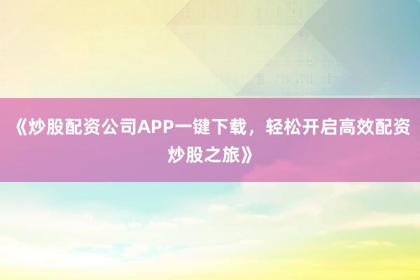 《炒股配资公司APP一键下载，轻松开启高效配资炒股之旅》