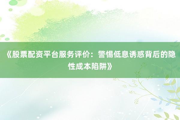 《股票配资平台服务评价：警惕低息诱惑背后的隐性成本陷阱》