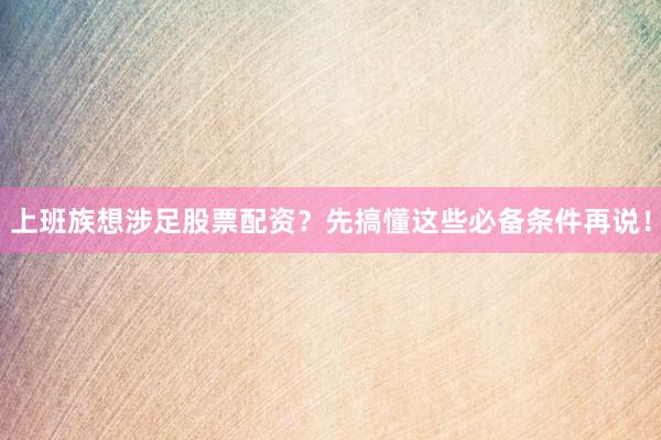 上班族想涉足股票配资？先搞懂这些必备条件再说！