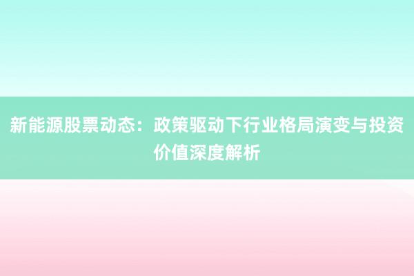 新能源股票动态：政策驱动下行业格局演变与投资价值深度解析