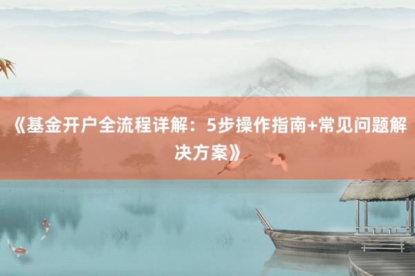 《基金开户全流程详解：5步操作指南+常见问题解决方案》