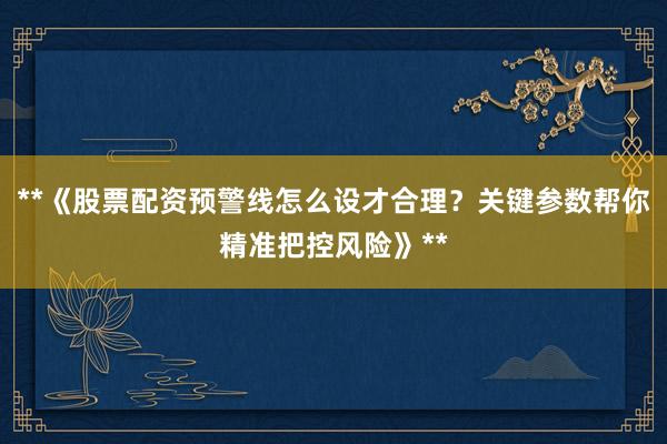 **《股票配资预警线怎么设才合理？关键参数帮你精准把控风险》**