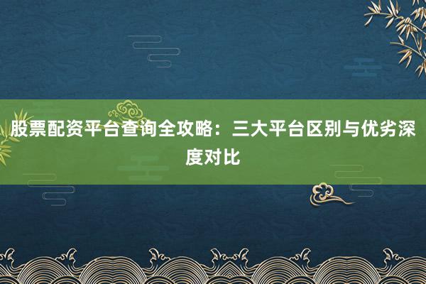股票配资平台查询全攻略:三大平台区别与优劣深度对比