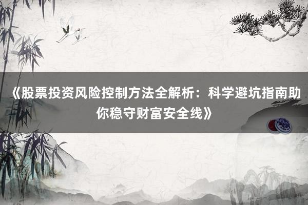 《股票投资风险控制方法全解析:科学避坑指南助你稳守财富安全线》