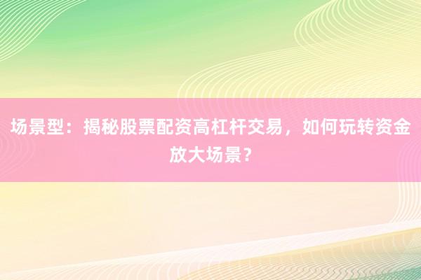 场景型：揭秘股票配资高杠杆交易，如何玩转资金放大场景？