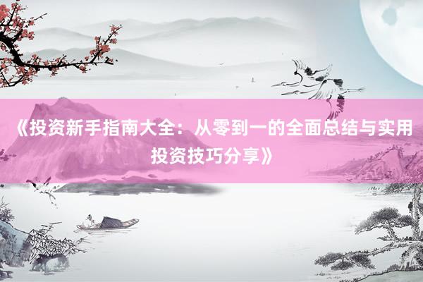 《投资新手指南大全:从零到一的全面总结与实用投资技巧分享》