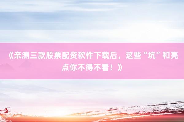 《亲测三款股票配资软件下载后，这些“坑”和亮点你不得不看！》