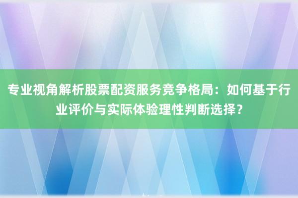 专业视角解析股票配资服务竞争格局：如何基于行业评价与实际体验理性判断选择？