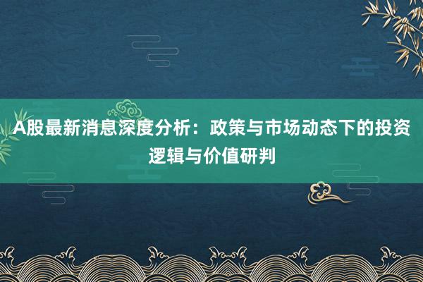 A股最新消息深度分析：政策与市场动态下的投资逻辑与价值研判