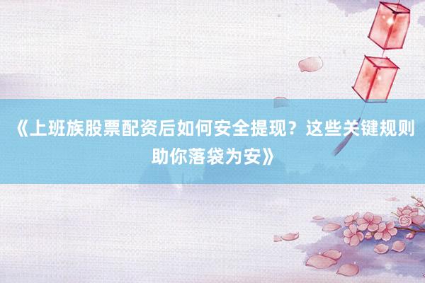 《上班族股票配资后如何安全提现？这些关键规则助你落袋为安》