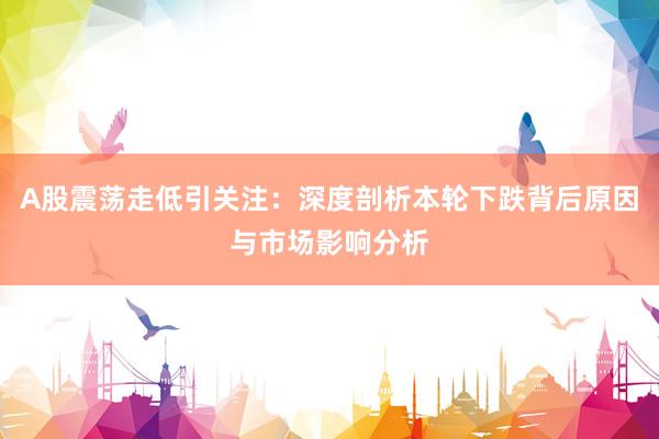A股震荡走低引关注：深度剖析本轮下跌背后原因与市场影响分析