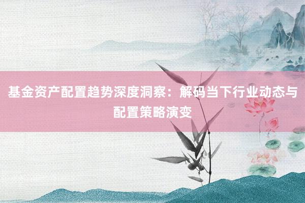 基金资产配置趋势深度洞察：解码当下行业动态与配置策略演变
