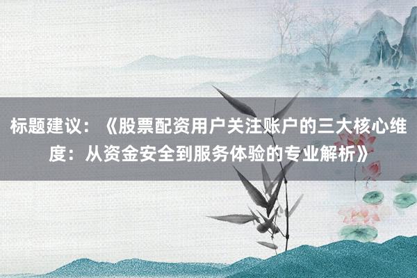 标题建议：《股票配资用户关注账户的三大核心维度：从资金安全到服务体验的专业解析》