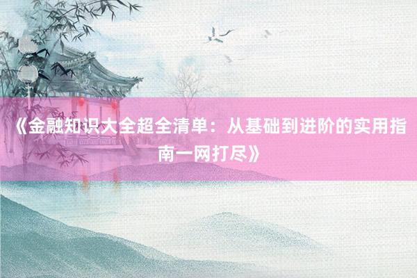 《金融知识大全超全清单：从基础到进阶的实用指南一网打尽》