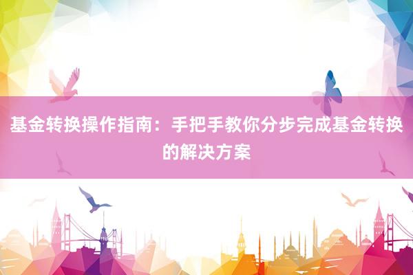 基金转换操作指南：手把手教你分步完成基金转换的解决方案
