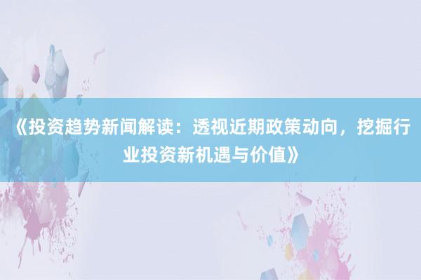 《投资趋势新闻解读：透视近期政策动向，挖掘行业投资新机遇与价值》