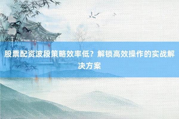 股票配资波段策略效率低？解锁高效操作的实战解决方案