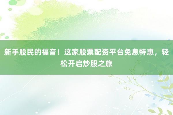 新手股民的福音！这家股票配资平台免息特惠，轻松开启炒股之旅