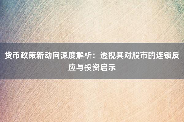 货币政策新动向深度解析：透视其对股市的连锁反应与投资启示