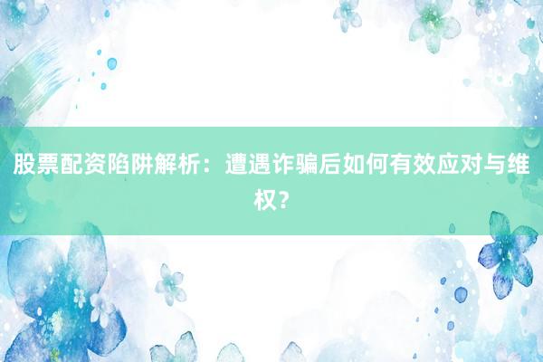 股票配资陷阱解析：遭遇诈骗后如何有效应对与维权？