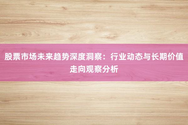 股票市场未来趋势深度洞察：行业动态与长期价值走向观察分析