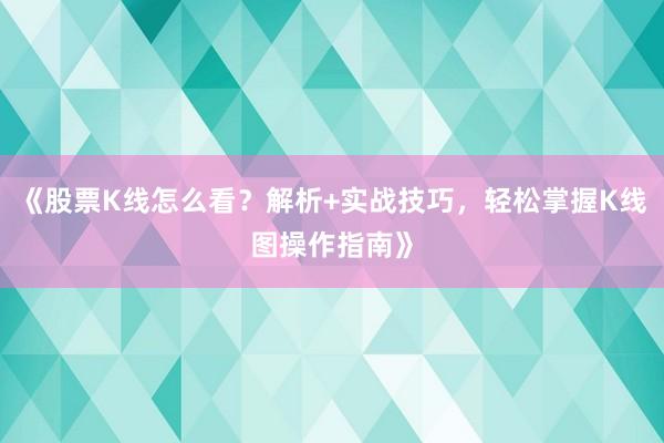 《股票K线怎么看？解析+实战技巧，轻松掌握K线图操作指南》