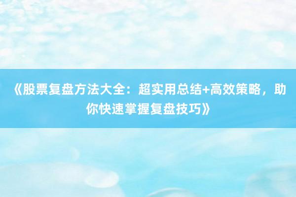 《股票复盘方法大全：超实用总结+高效策略，助你快速掌握复盘技巧》