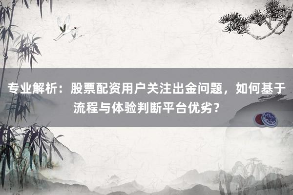 专业解析：股票配资用户关注出金问题，如何基于流程与体验判断平台优劣？