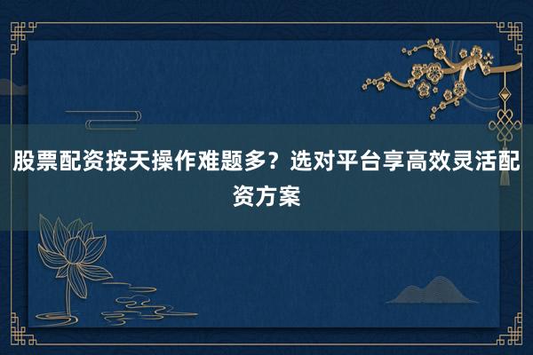 股票配资按天操作难题多？选对平台享高效灵活配资方案