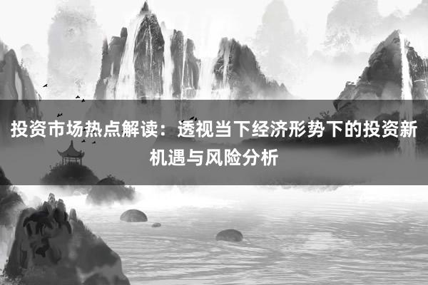 投资市场热点解读：透视当下经济形势下的投资新机遇与风险分析
