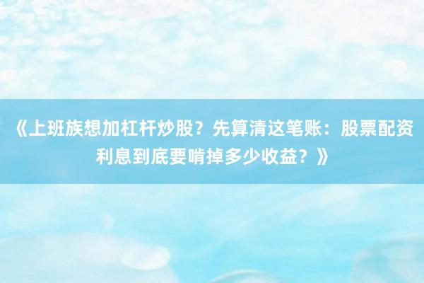 《上班族想加杠杆炒股？先算清这笔账：股票配资利息到底要啃掉多少收益？》