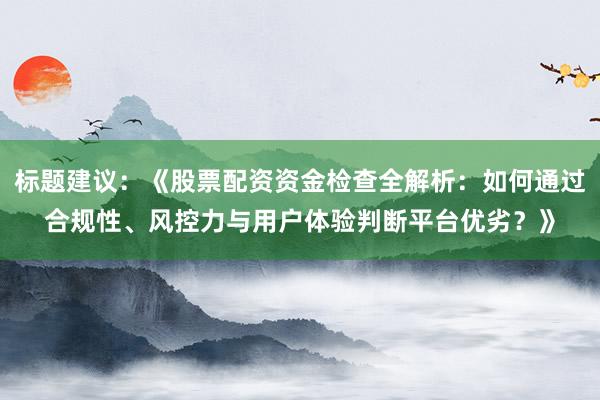 标题建议：《股票配资资金检查全解析：如何通过合规性、风控力与用户体验判断平台优劣？》