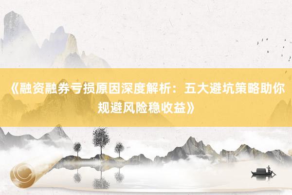 《融资融券亏损原因深度解析：五大避坑策略助你规避风险稳收益》