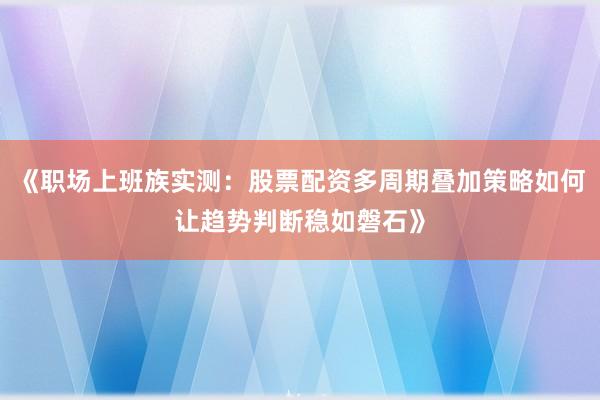 《职场上班族实测：股票配资多周期叠加策略如何让趋势判断稳如磐石》