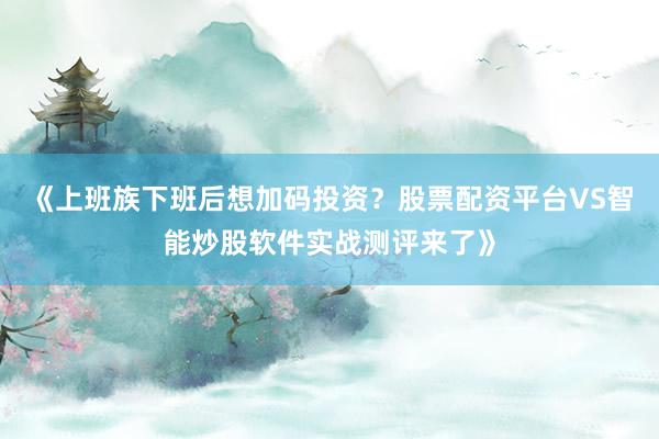 《上班族下班后想加码投资？股票配资平台VS智能炒股软件实战测评来了》