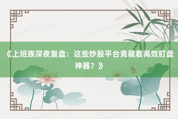 《上班族深夜复盘：这些炒股平台竟藏着高效盯盘神器？》