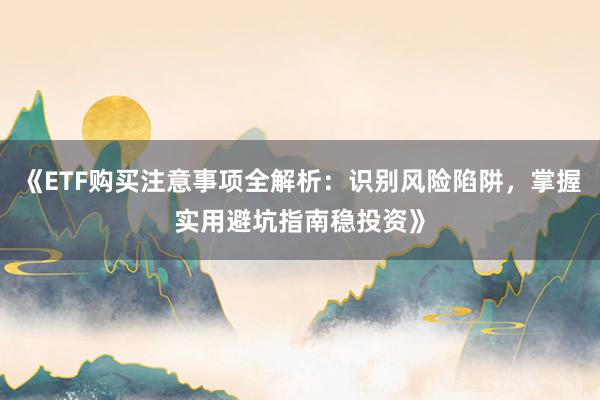 《ETF购买注意事项全解析：识别风险陷阱，掌握实用避坑指南稳投资》