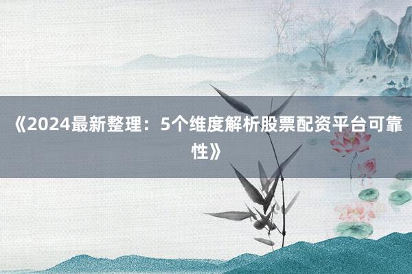 《2024最新整理：5个维度解析股票配资平台可靠性》
