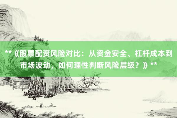 **《股票配资风险对比：从资金安全、杠杆成本到市场波动，如何理性判断风险层级？》**