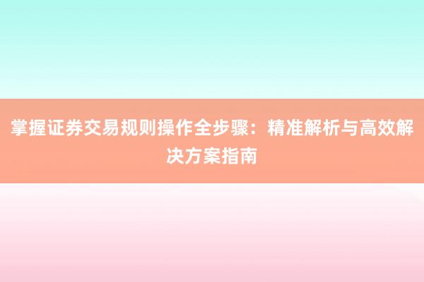 掌握证券交易规则操作全步骤：精准解析与高效解决方案指南
