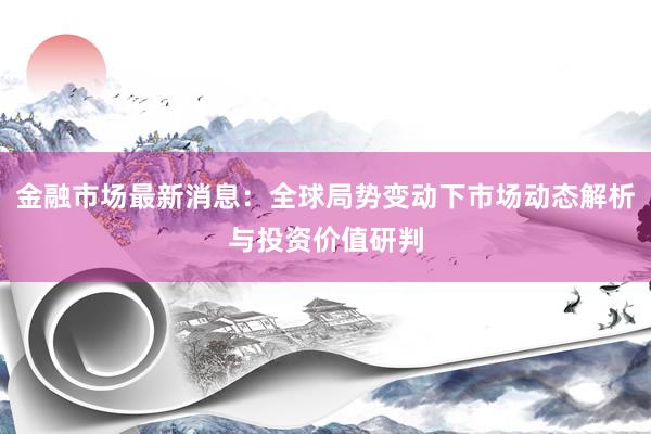 金融市场最新消息：全球局势变动下市场动态解析与投资价值研判