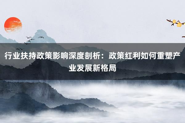 行业扶持政策影响深度剖析：政策红利如何重塑产业发展新格局
